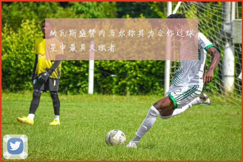 纳瓦斯盛赞内马尔称其为合作过球星中最具天赋者