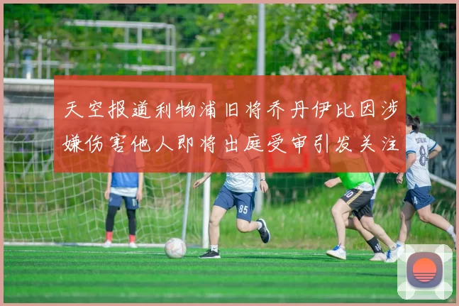 天空报道利物浦旧将乔丹伊比因涉嫌伤害他人即将出庭受审引发关注