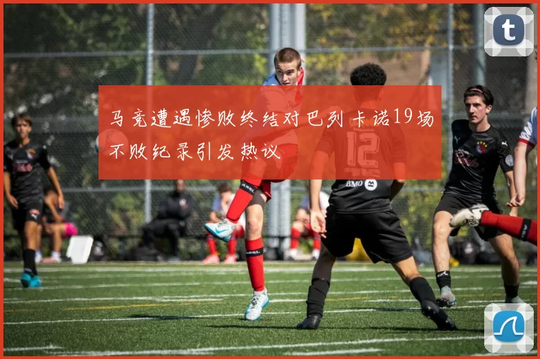 马竞遭遇惨败终结对巴列卡诺19场不败纪录引发热议