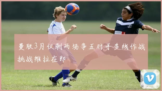 曼联3月仅剩两场争五对手多线作战挑战维拉在即