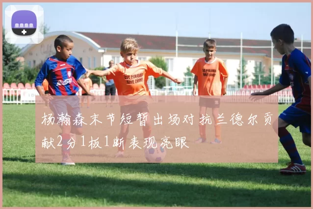 杨瀚森末节短暂出场对抗兰德尔贡献2分1板1断表现亮眼