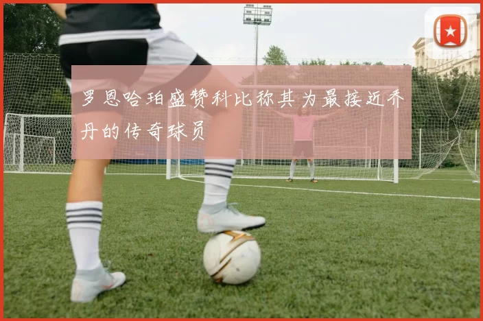 罗恩哈珀盛赞科比称其为最接近乔丹的传奇球员
