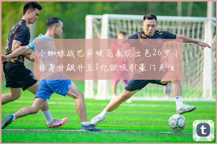 小蜘蛛战巴萨破荒表现出色26岁小将身价飙升至1亿欧吸引豪门关注