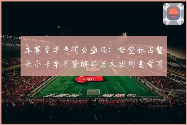 本赛季单节得分盛况：哈登独占鳌头小卡华子紧随其后文班约基奇同创佳绩