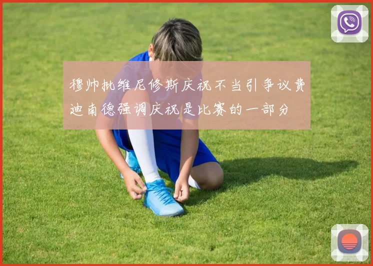 穆帅批维尼修斯庆祝不当引争议费迪南德强调庆祝是比赛的一部分