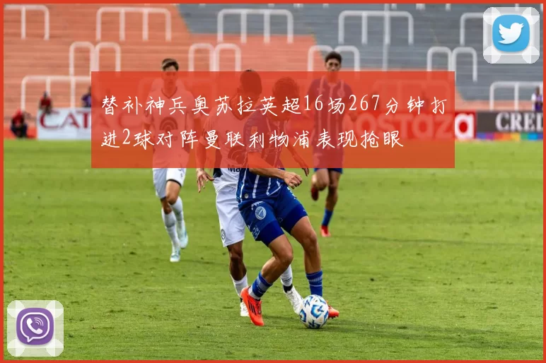 替补神兵奥苏拉英超16场267分钟打进2球对阵曼联利物浦表现抢眼