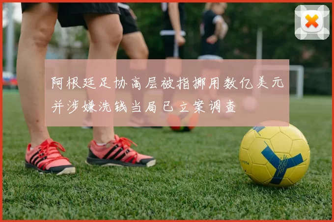 阿根廷足协高层被指挪用数亿美元并涉嫌洗钱当局已立案调查