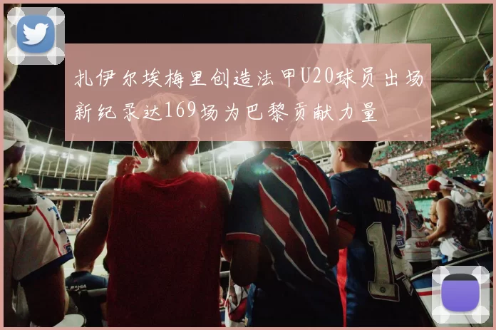 扎伊尔埃梅里创造法甲U20球员出场新纪录达169场为巴黎贡献力量