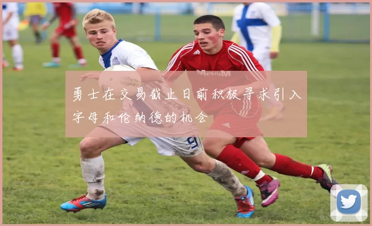 勇士在交易截止日前积极寻求引入字母和伦纳德的机会