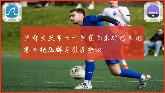 里奇女友年长十岁在国米对尤文比赛中艳压群芳引发热议