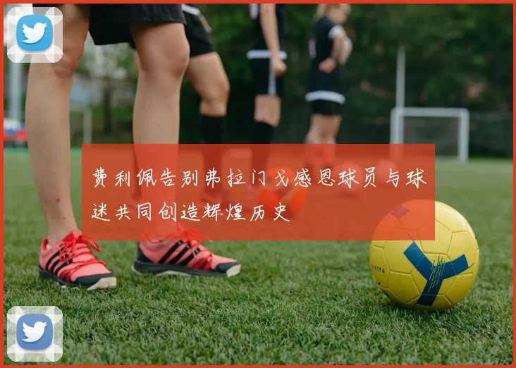费利佩告别弗拉门戈感恩球员与球迷共同创造辉煌历史