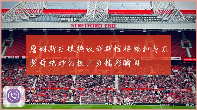 詹姆斯社媒热议海斯惊艳隔扣与东契奇绝妙打板三分精彩瞬间