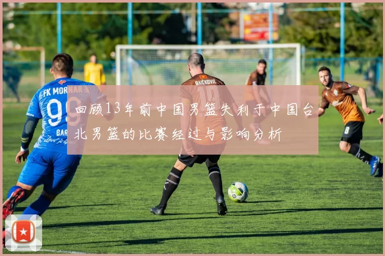 回顾13年前中国男篮失利于中国台北男篮的比赛经过与影响分析