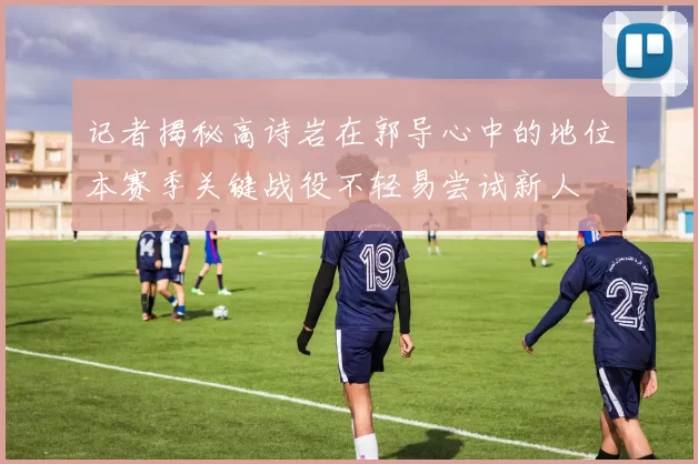 记者揭秘高诗岩在郭导心中的地位本赛季关键战役不轻易尝试新人