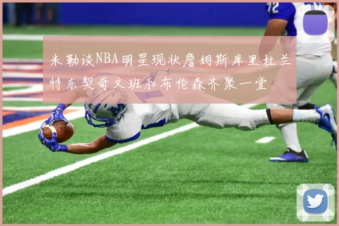 米勒谈NBA明星现状詹姆斯库里杜兰特东契奇文班和布伦森齐聚一堂