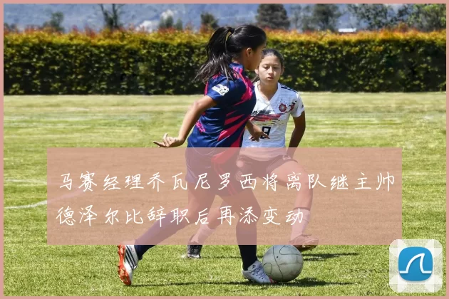 马赛经理乔瓦尼罗西将离队继主帅德泽尔比辞职后再添变动