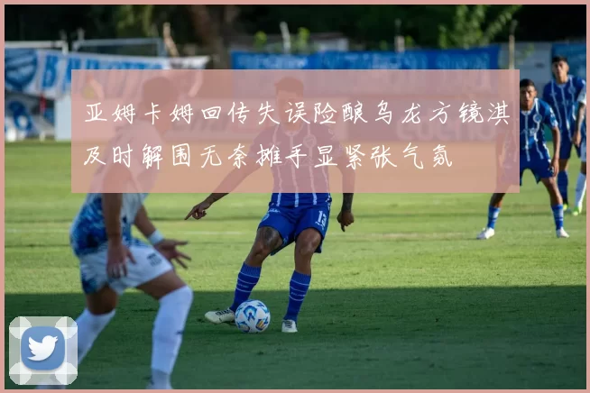 亚姆卡姆回传失误险酿乌龙方镜淇及时解围无奈摊手显紧张气氛
