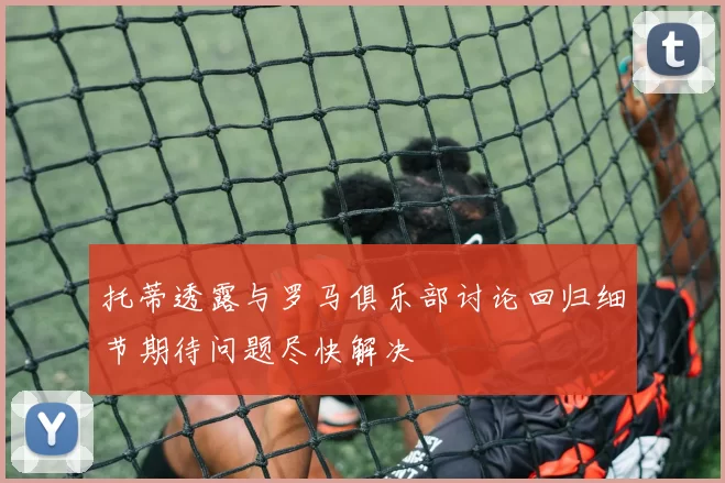 托蒂透露与罗马俱乐部讨论回归细节期待问题尽快解决