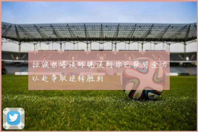 拉波尔塔谈昨晚误判称巴萨将全力以赴争取逆转胜利