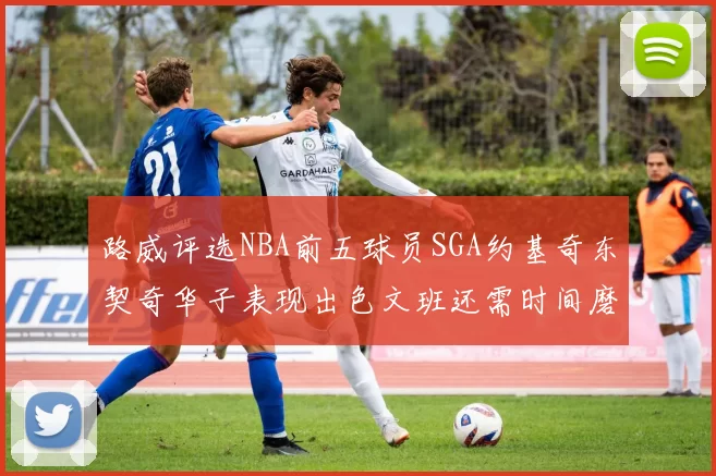 路威评选NBA前五球员SGA约基奇东契奇华子表现出色文班还需时间磨练